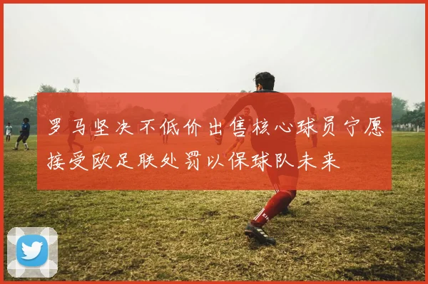 罗马坚决不低价出售核心球员宁愿接受欧足联处罚以保球队未来