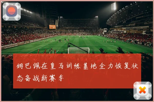 姆巴佩在皇马训练基地全力恢复状态备战新赛季