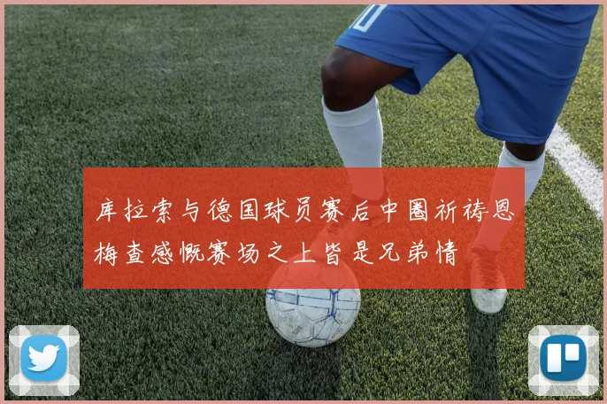 库拉索与德国球员赛后中圈祈祷恩梅查感慨赛场之上皆是兄弟情
