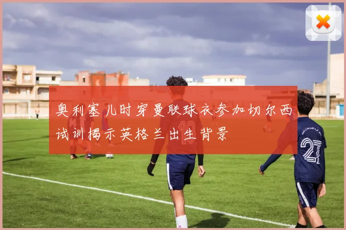 奥利塞儿时穿曼联球衣参加切尔西试训揭示英格兰出生背景