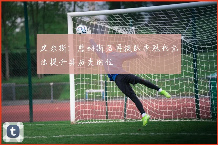 皮尔斯：詹姆斯若再换队夺冠也无法提升其历史地位