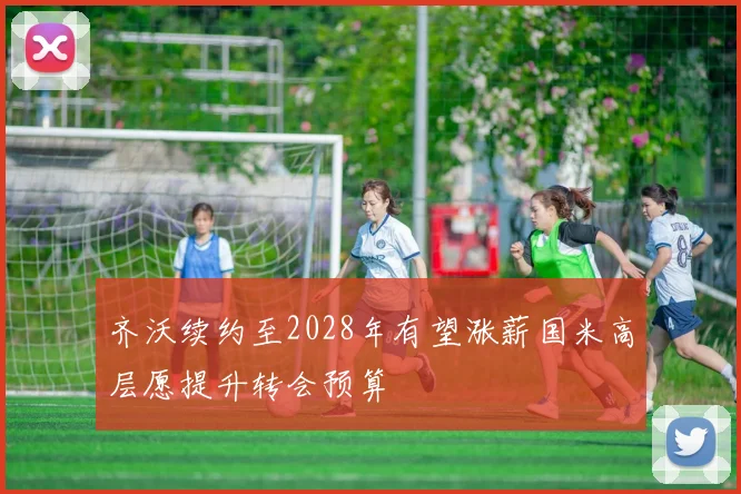 齐沃续约至2028年有望涨薪国米高层愿提升转会预算