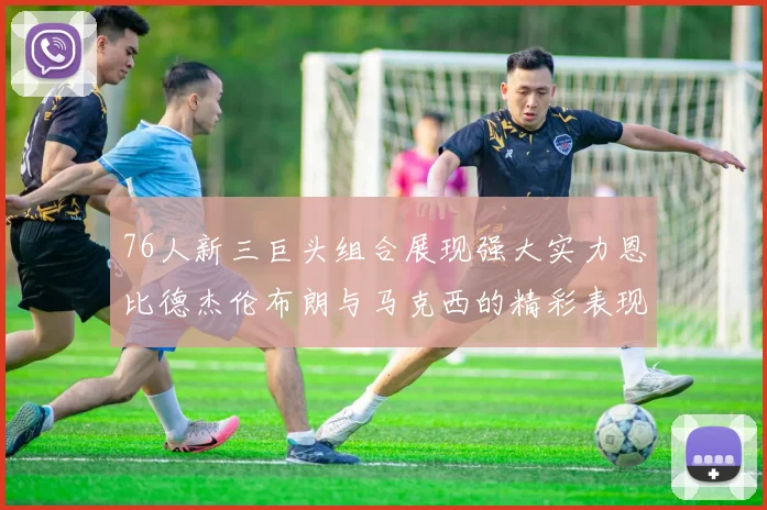 76人新三巨头组合展现强大实力恩比德杰伦布朗与马克西的精彩表现引发期待
