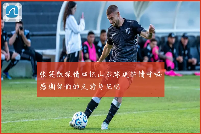张英凯深情回忆山东球迷热情呼喊感谢你们的支持与记忆