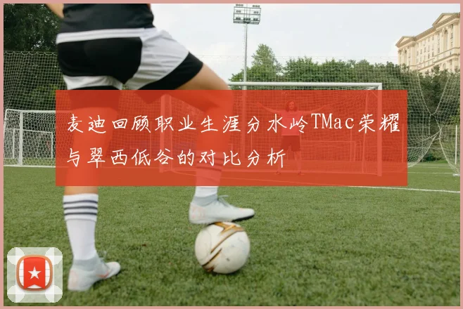 麦迪回顾职业生涯分水岭TMac荣耀与翠西低谷的对比分析