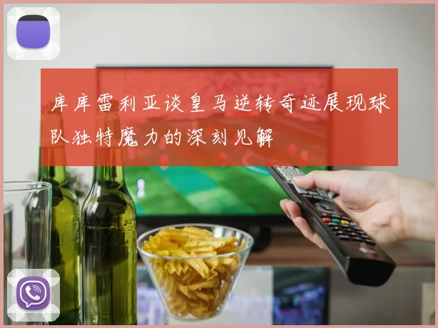 库库雷利亚谈皇马逆转奇迹展现球队独特魔力的深刻见解