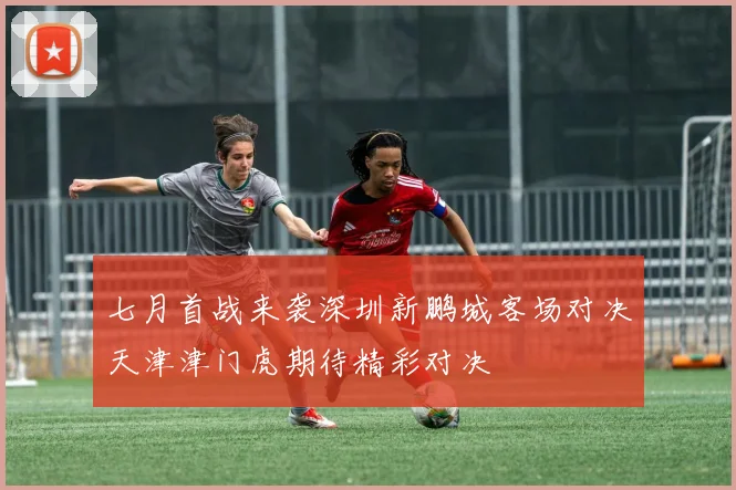 七月首战来袭深圳新鹏城客场对决天津津门虎期待精彩对决