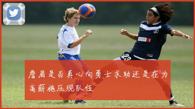 詹眉是否真心向勇士求助还是在为高薪施压现队伍
