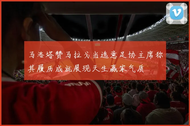 马洛塔赞马拉戈当选意足协主席称其履历成就展现天生赢家气质