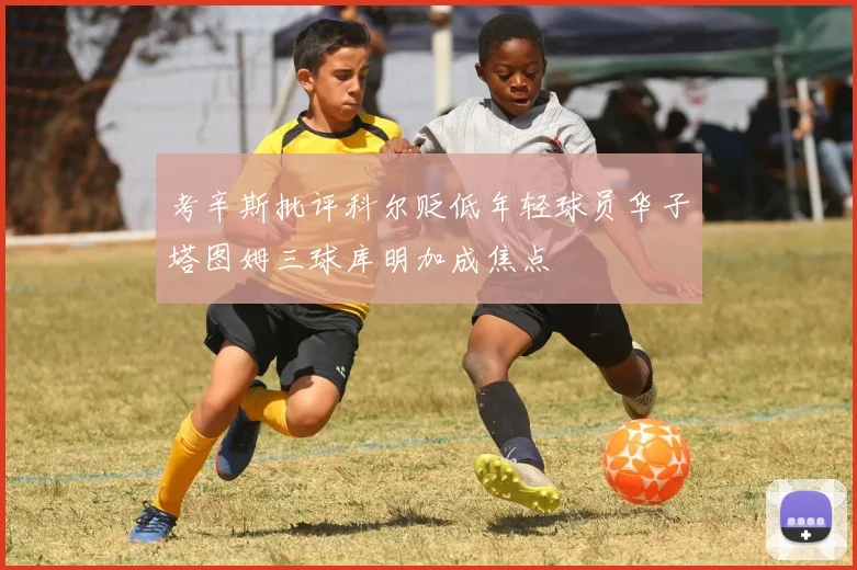 考辛斯批评科尔贬低年轻球员华子塔图姆三球库明加成焦点