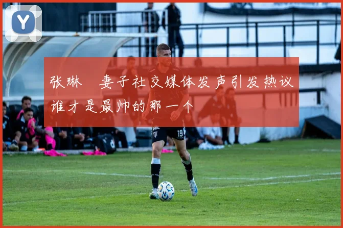 张琳芃妻子社交媒体发声引发热议谁才是最帅的那一个
