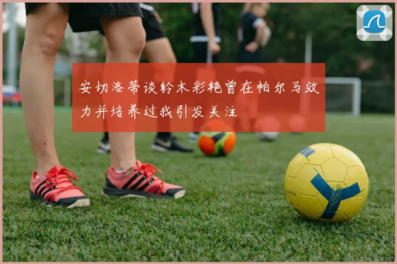 安切洛蒂谈铃木彩艳曾在帕尔马效力并培养过我引发关注
