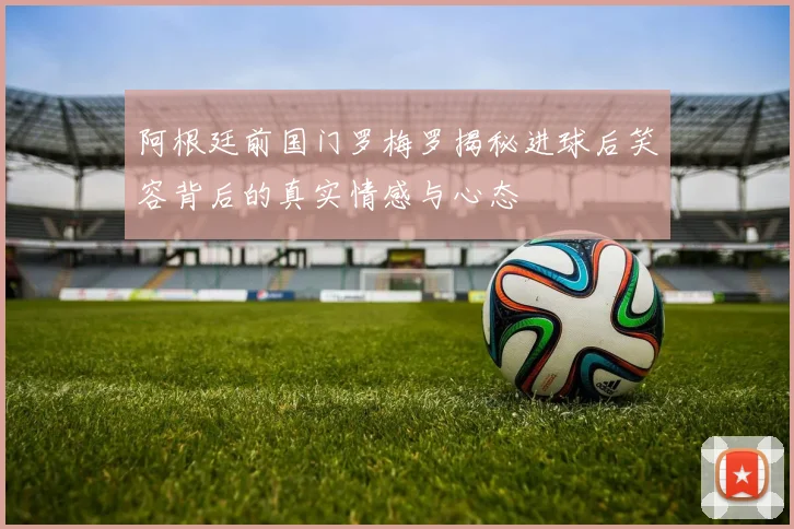 阿根廷前国门罗梅罗揭秘进球后笑容背后的真实情感与心态