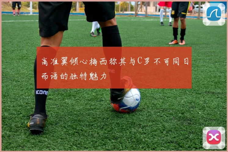 高准翼倾心梅西称其与C罗不可同日而语的独特魅力