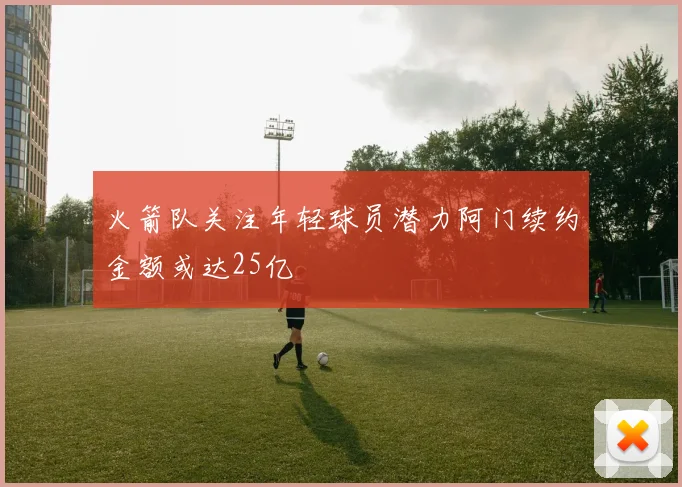火箭队关注年轻球员潜力阿门续约金额或达25亿