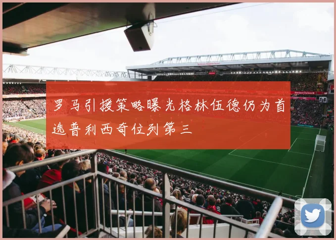 罗马引援策略曝光格林伍德仍为首选普利西奇位列第三