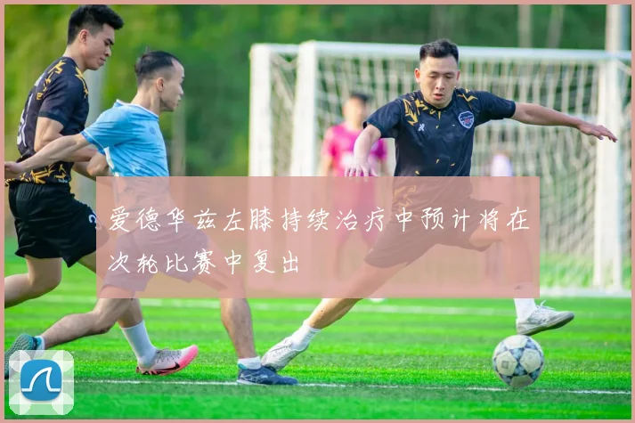 爱德华兹左膝持续治疗中预计将在次轮比赛中复出
