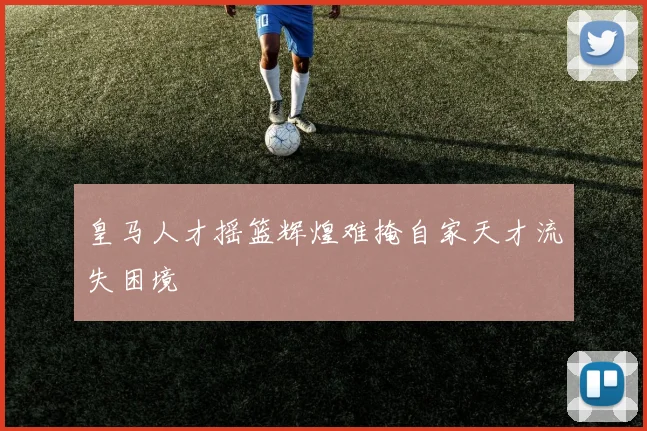 皇马人才摇篮辉煌难掩自家天才流失困境