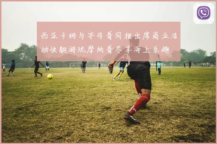 西亚卡姆与字母哥同框出席商业活动快艇游玩摩纳哥尽享海上乐趣
