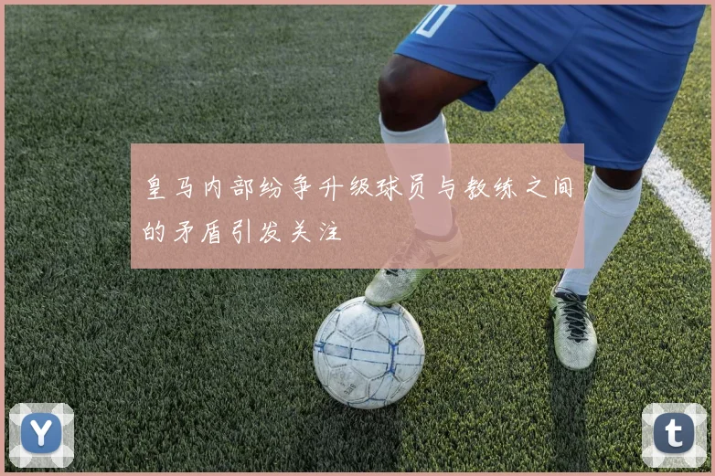 皇马内部纷争升级球员与教练之间的矛盾引发关注