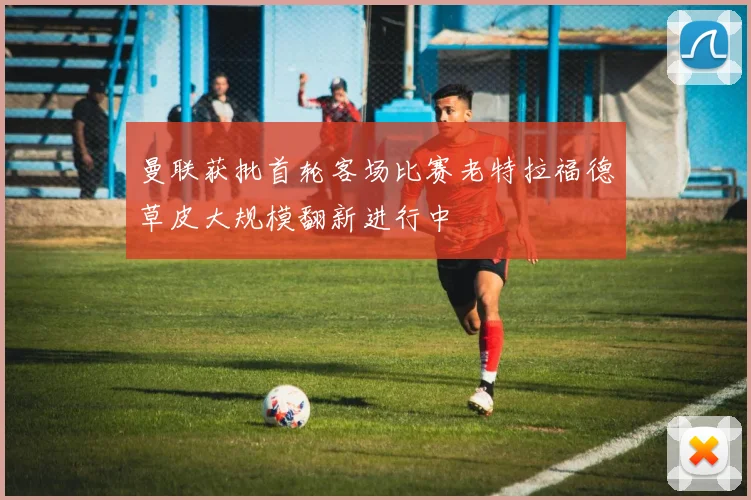 曼联获批首轮客场比赛老特拉福德草皮大规模翻新进行中