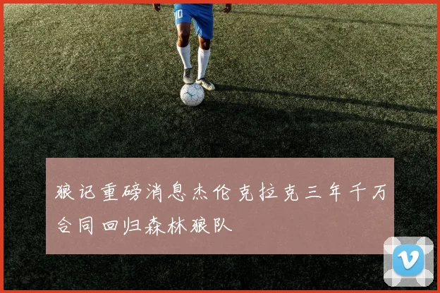 狼记重磅消息杰伦克拉克三年千万合同回归森林狼队