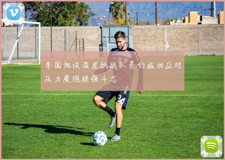 李国旭谈温差挑战队员们成功应对压力展现顽强斗志