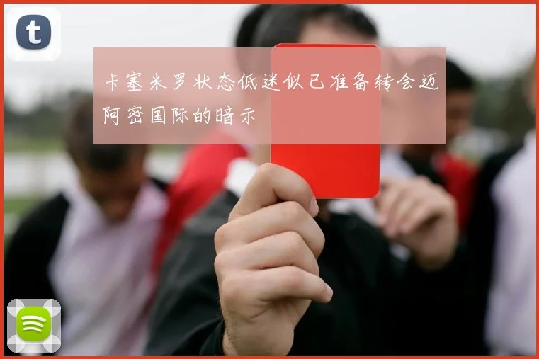 卡塞米罗状态低迷似已准备转会迈阿密国际的暗示