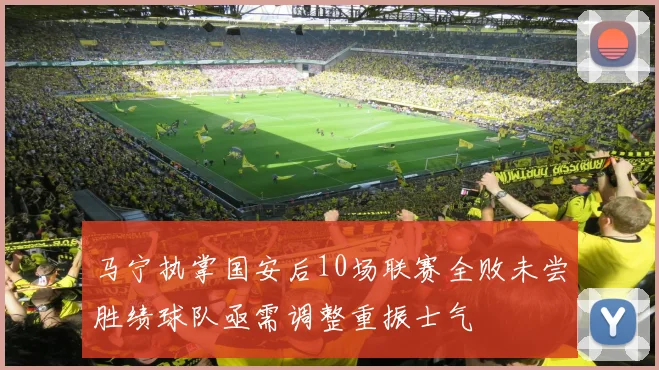马宁执掌国安后10场联赛全败未尝胜绩球队亟需调整重振士气