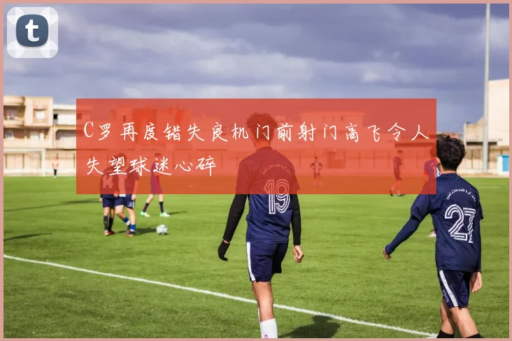 C罗再度错失良机门前射门高飞令人失望球迷心碎