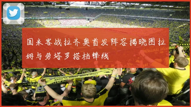 国米客战拉齐奥首发阵容揭晓图拉姆与劳塔罗搭档锋线