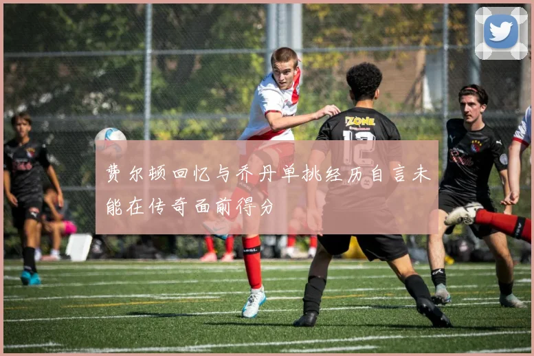 费尔顿回忆与乔丹单挑经历自言未能在传奇面前得分