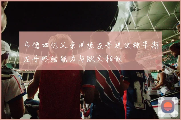 韦德回忆父亲训练左手进攻称早期左手终结能力与欧文相似
