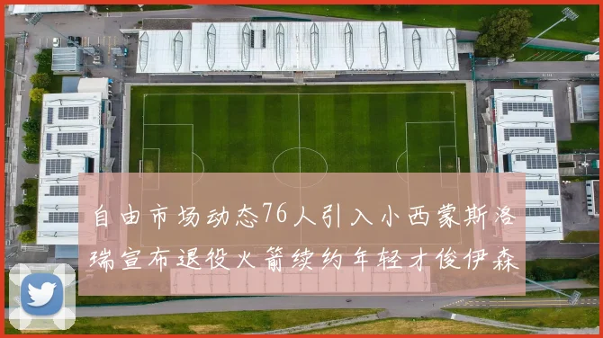 自由市场动态76人引入小西蒙斯洛瑞宣布退役火箭续约年轻才俊伊森