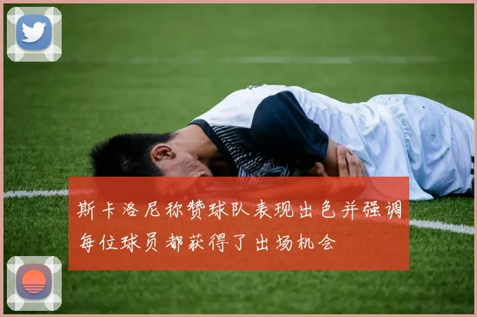 斯卡洛尼称赞球队表现出色并强调每位球员都获得了出场机会