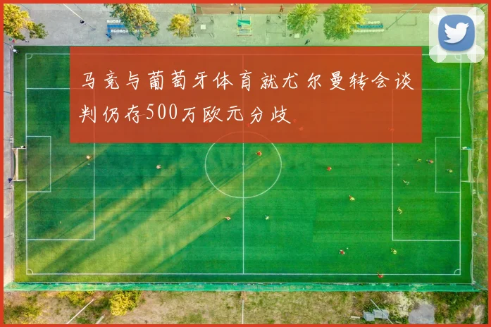 马竞与葡萄牙体育就尤尔曼转会谈判仍存500万欧元分歧