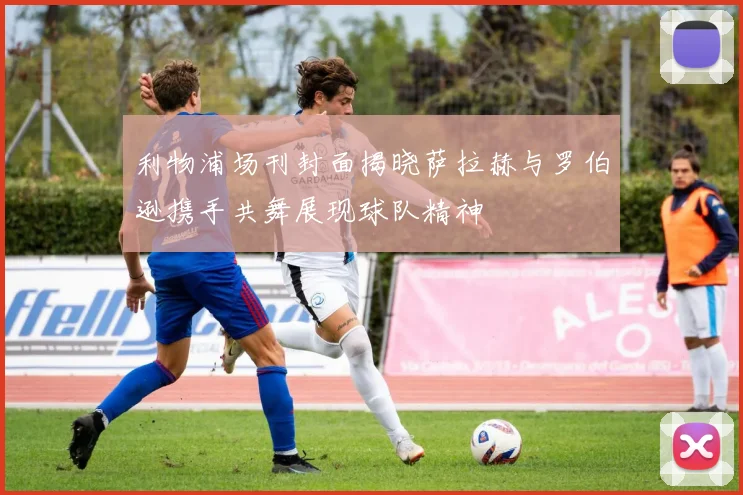 利物浦场刊封面揭晓萨拉赫与罗伯逊携手共舞展现球队精神