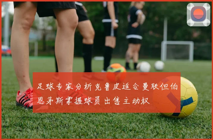 足球专家分析克鲁皮适合曼联但伯恩茅斯掌握球员出售主动权