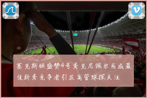 塞克斯顿盛赞4号秀克尼佩尔或成最佳新秀竞争者引发高管球探关注